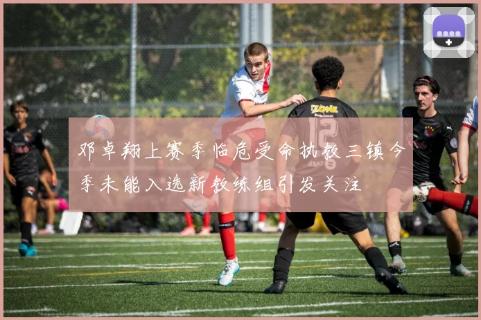 邓卓翔上赛季临危受命执教三镇今季未能入选新教练组引发关注