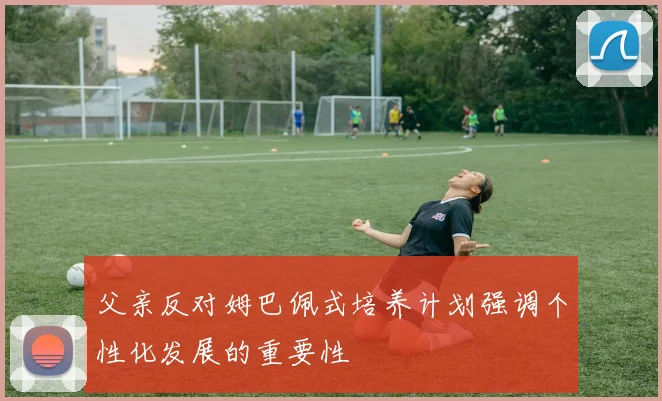 父亲反对姆巴佩式培养计划强调个性化发展的重要性