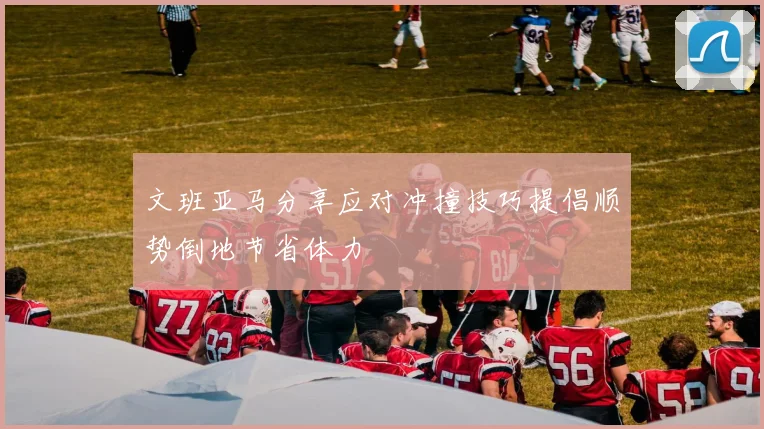 文班亚马分享应对冲撞技巧提倡顺势倒地节省体力