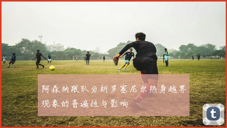 阿森纳跟队分析罗塞尼尔热身越界现象的普遍性与影响