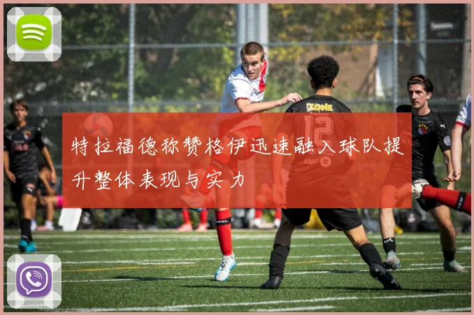 特拉福德称赞格伊迅速融入球队提升整体表现与实力