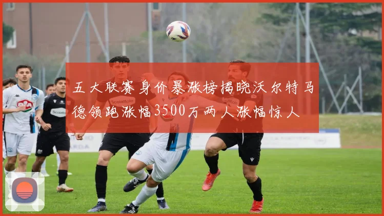 五大联赛身价暴涨榜揭晓沃尔特马德领跑涨幅3500万两人涨幅惊人