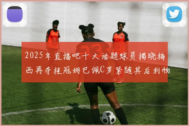 2025年直播吧十大话题球员揭晓梅西再夺桂冠姆巴佩C罗紧随其后利物浦三将入选