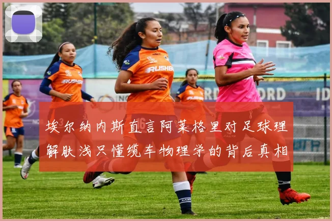 埃尔纳内斯直言阿莱格里对足球理解肤浅只懂缆车物理学的背后真相