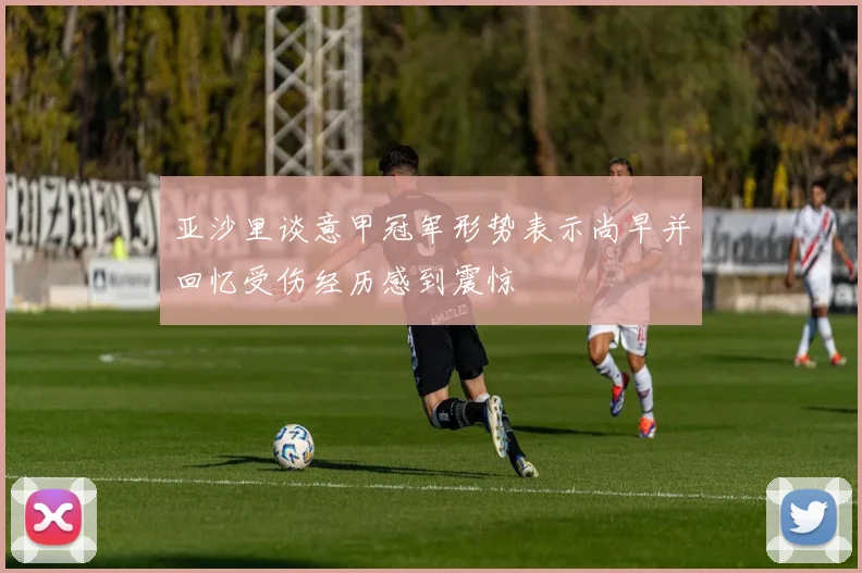 亚沙里谈意甲冠军形势表示尚早并回忆受伤经历感到震惊