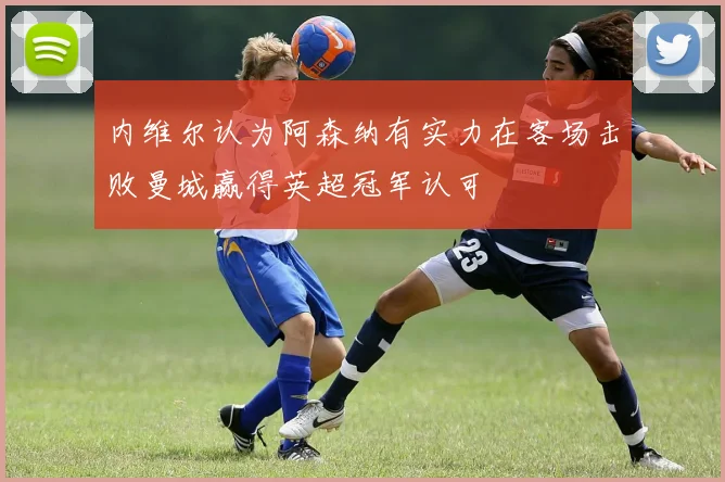 内维尔认为阿森纳有实力在客场击败曼城赢得英超冠军认可