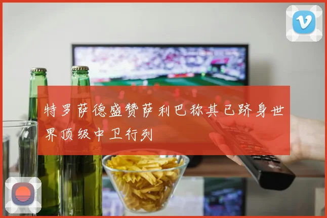 特罗萨德盛赞萨利巴称其已跻身世界顶级中卫行列