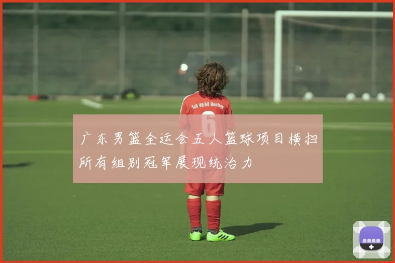 广东男篮全运会五人篮球项目横扫所有组别冠军展现统治力