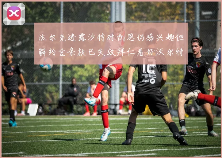 法尔克透露沙特对凯恩仍感兴趣但解约金条款已失效拜仁看好沃尔特马德