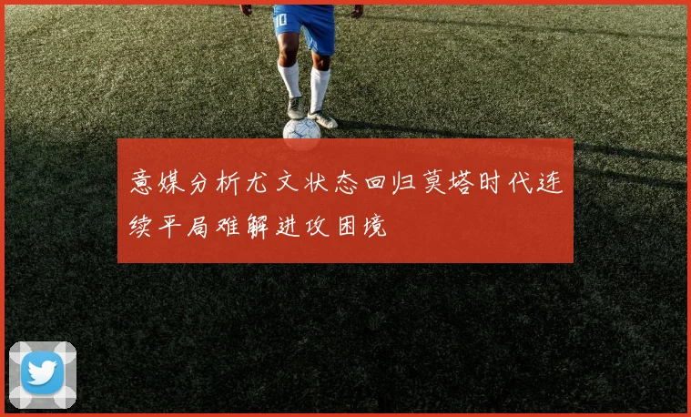 意媒分析尤文状态回归莫塔时代连续平局难解进攻困境