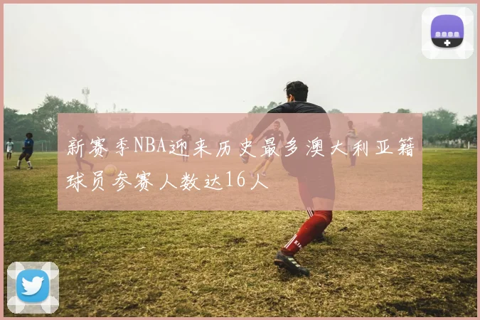 新赛季NBA迎来历史最多澳大利亚籍球员参赛人数达16人