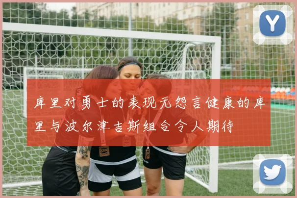 库里对勇士的表现无怨言健康的库里与波尔津吉斯组合令人期待