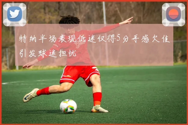 特纳半场表现低迷仅得5分手感欠佳引发球迷担忧