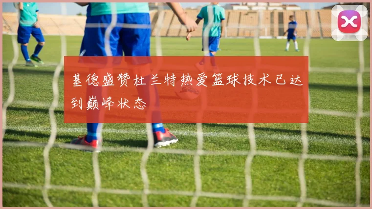 基德盛赞杜兰特热爱篮球技术已达到巅峰状态