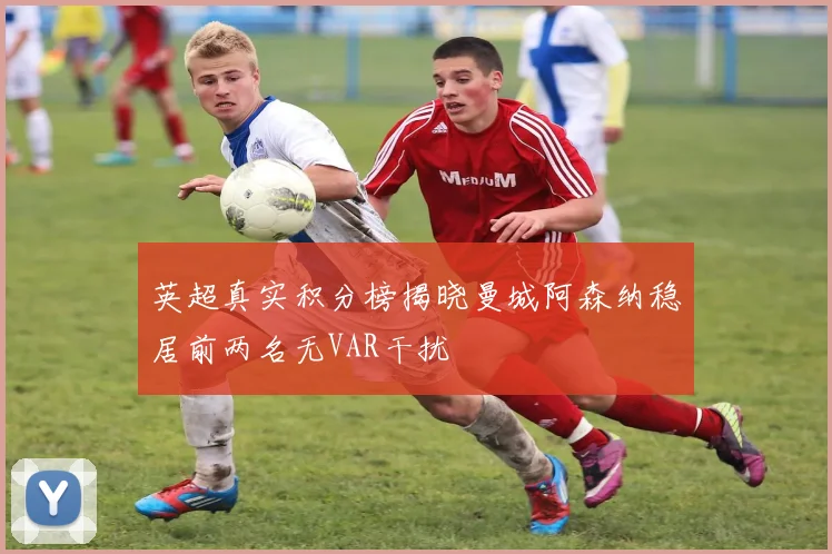 英超真实积分榜揭晓曼城阿森纳稳居前两名无VAR干扰
