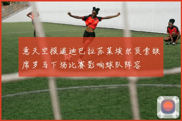 意天空报道迪巴拉苏莱埃尔莫索缺席罗马下场比赛影响球队阵容