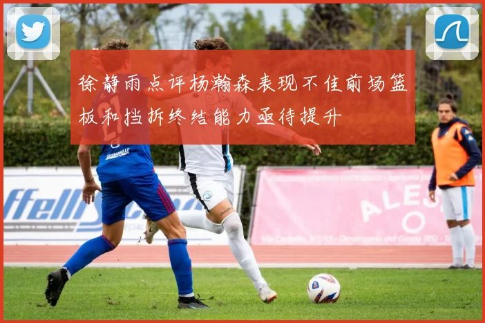 徐静雨点评杨瀚森表现不佳前场篮板和挡拆终结能力亟待提升