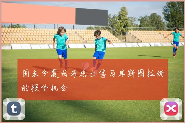国米今夏或考虑出售马库斯图拉姆的报价机会
