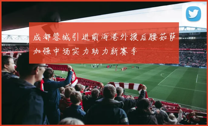 成都蓉城引进前海港外援后腰茹萨加强中场实力助力新赛季
