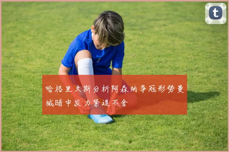 哈格里夫斯分析阿森纳争冠形势曼城暗中发力紧追不舍