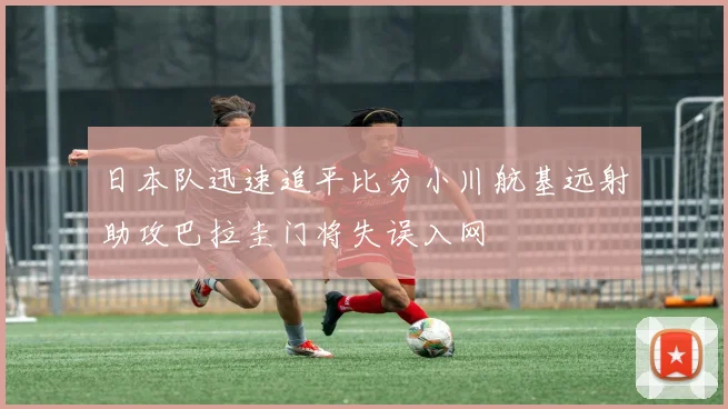 日本队迅速追平比分小川航基远射助攻巴拉圭门将失误入网