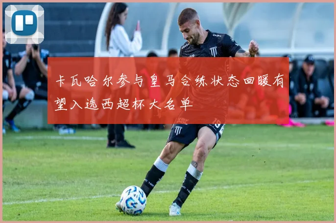 卡瓦哈尔参与皇马合练状态回暖有望入选西超杯大名单