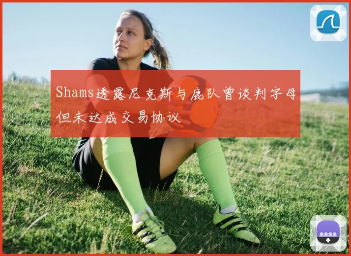 Shams透露尼克斯与鹿队曾谈判字母但未达成交易协议
