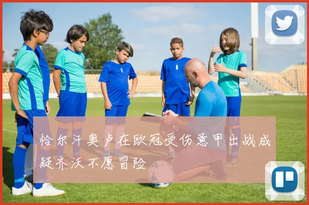 恰尔汗奥卢在欧冠受伤意甲出战成疑齐沃不愿冒险