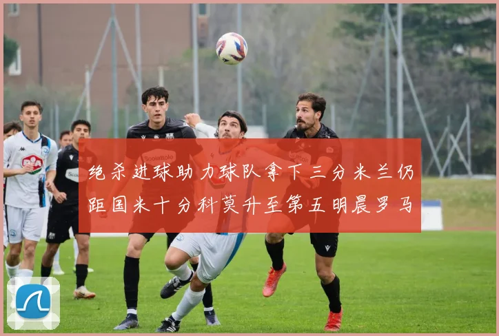 绝杀进球助力球队拿下三分米兰仍距国米十分科莫升至第五明晨罗马对决尤文