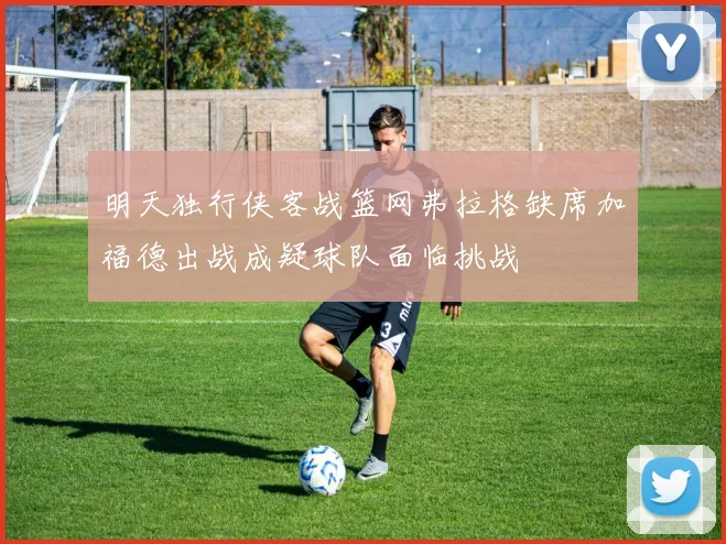 明天独行侠客战篮网弗拉格缺席加福德出战成疑球队面临挑战