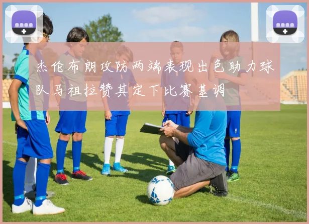 杰伦布朗攻防两端表现出色助力球队马祖拉赞其定下比赛基调