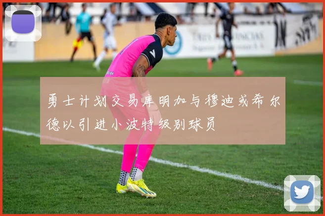 勇士计划交易库明加与穆迪或希尔德以引进小波特级别球员