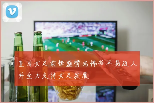 皇马女足前锋盛赞老佛爷平易近人并全力支持女足发展