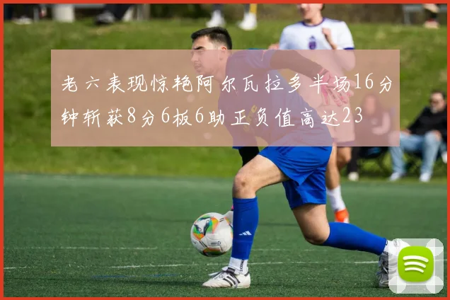 老六表现惊艳阿尔瓦拉多半场16分钟斩获8分6板6助正负值高达23